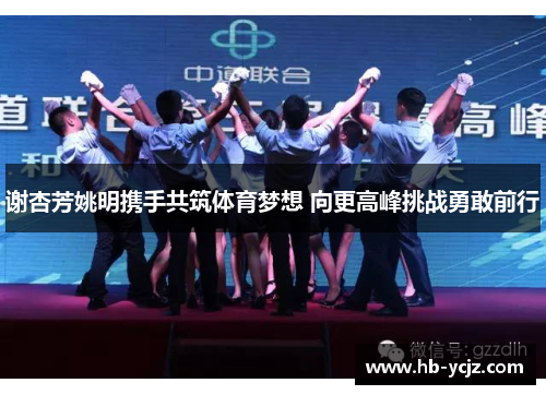 谢杏芳姚明携手共筑体育梦想 向更高峰挑战勇敢前行