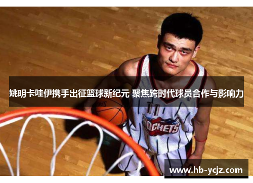 姚明卡哇伊携手出征篮球新纪元 聚焦跨时代球员合作与影响力